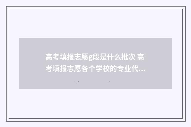 高考填报志愿g段是什么批次 高考填报志愿各个学校的专业代码在哪查询