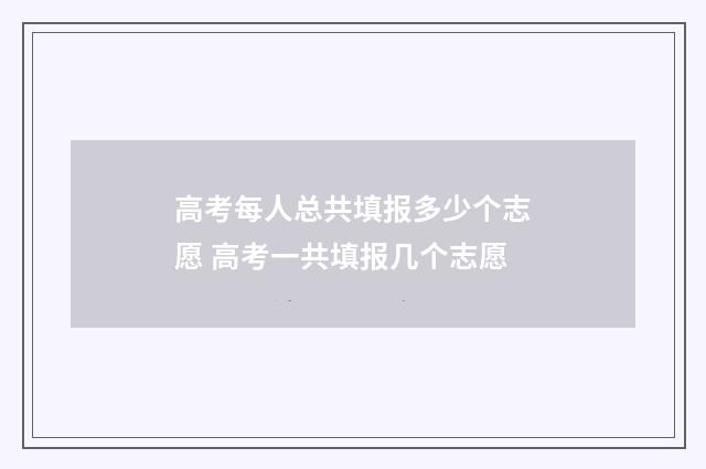 高考每人总共填报多少个志愿 高考一共填报几个志愿