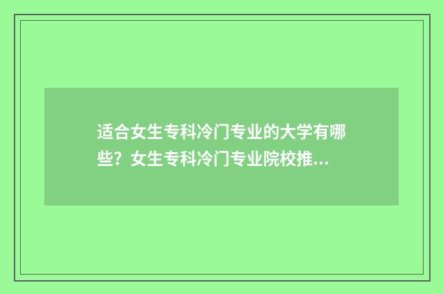 适合女生专科冷门专业的大学有哪些？女生专科冷门专业院校推荐 适合女生的专科专业,并且有发展的专业