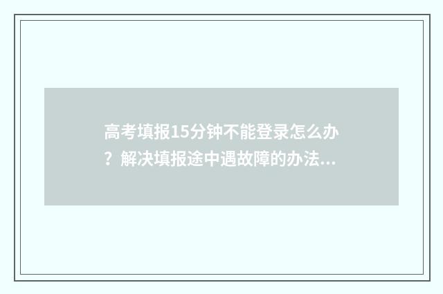 高考填报15分钟不能登录怎么办？解决填报途中遇故障的办法 高考填报几天