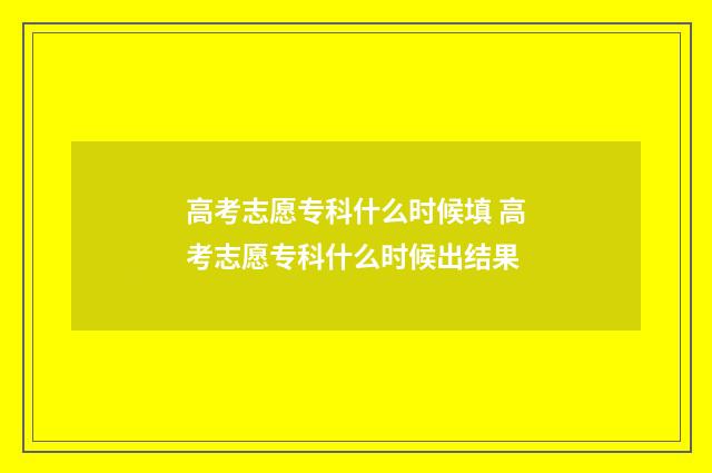 高考志愿专科什么时候填 高考志愿专科什么时候出结果