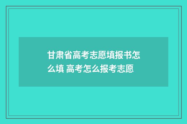 甘肃省高考志愿填报书怎么填 高考怎么报考志愿