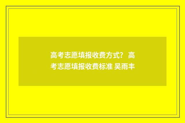 高考志愿填报收费方式？ 高考志愿填报收费标准 吴雨丰