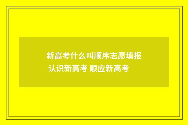 新高考什么叫顺序志愿填报 认识新高考 顺应新高考
