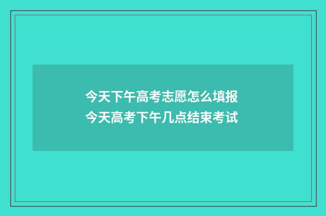 今天下午高考志愿怎么填报 今天高考下午几点结束考试