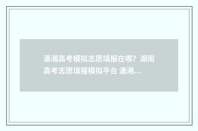 潇湘高考模拟志愿填报在哪？湖南高考志愿填报模拟平台 潇湘高考模拟志愿填报流程进去要钱吗