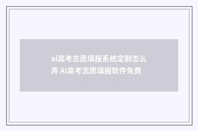 ai高考志愿填报系统定制怎么弄 AI高考志愿填报软件免费