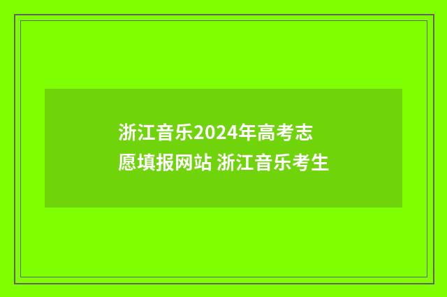 浙江音乐2024年高考志愿填报网站 浙江音乐考生