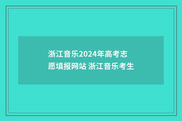 浙江音乐2024年高考志愿填报网站 浙江音乐考生