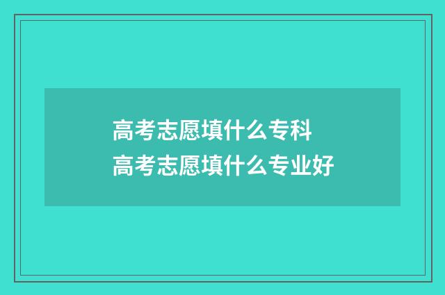 高考志愿填什么专科 高考志愿填什么专业好