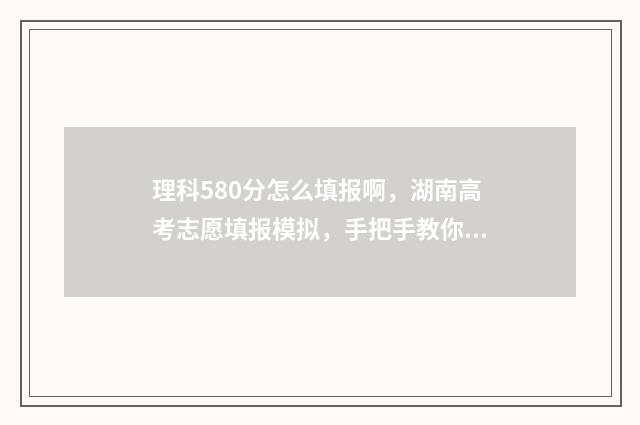 理科580分怎么填报啊，湖南高考志愿填报模拟，手把手教你填报志愿 理科580分相当于文科多少分