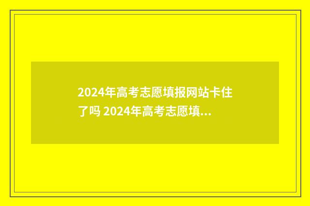2024年高考志愿填报网站卡住了吗 2024年高考志愿填报有新政策