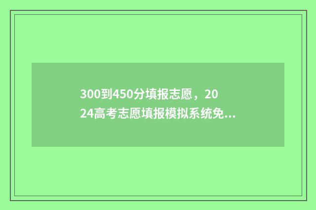 300到450分填报志愿，2024高考志愿填报模拟系统免费体验 高考300~450分能上哪所大学