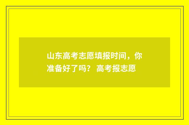山东高考志愿填报时间，你准备好了吗？ 高考报志愿