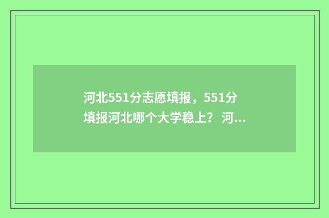 河北551分志愿填报，551分填报河北哪个大学稳上？ 河北省515分上什么大学