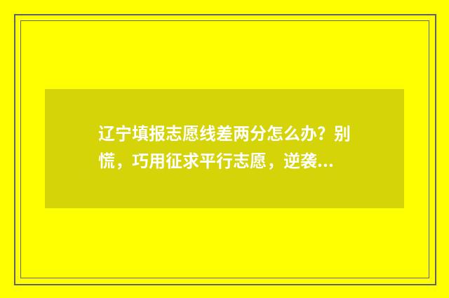 辽宁填报志愿线差两分怎么办？别慌，巧用征求平行志愿，逆袭上理想院校 辽宁填报志愿线是多少