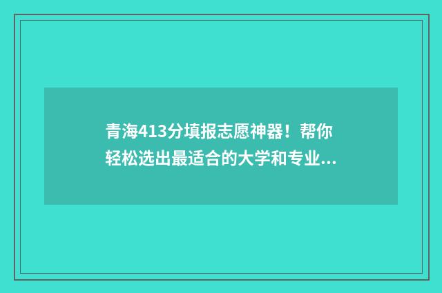 青海413分填报志愿神器！帮你轻松选出最适合的大学和专业 青海401分能读什么大学