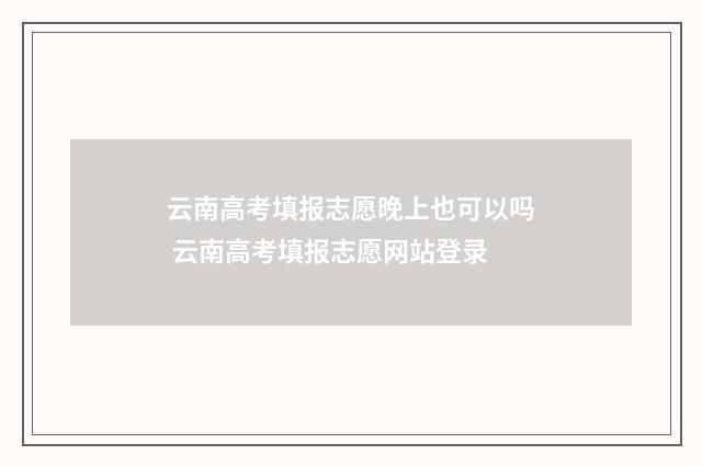 云南高考填报志愿晚上也可以吗 云南高考填报志愿网站登录