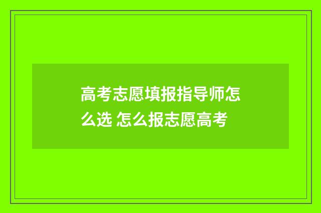 高考志愿填报指导师怎么选 怎么报志愿高考