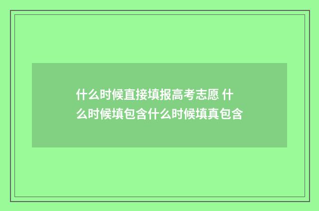 什么时候直接填报高考志愿 什么时候填包含什么时候填真包含