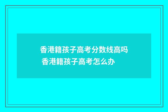 香港籍孩子高考分数线高吗 香港籍孩子高考怎么办