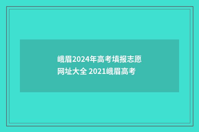 峨眉2024年高考填报志愿网址大全 2021峨眉高考