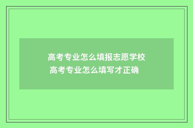 高考专业怎么填报志愿学校 高考专业怎么填写才正确
