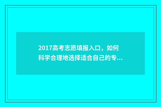 2017高考志愿填报入口，如何科学合理地选择适合自己的专业和学校？ 2017高考志愿填报系统官网