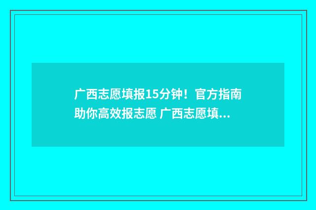 广西志愿填报15分钟！官方指南助你高效报志愿 广西志愿填报一定要锁定吗