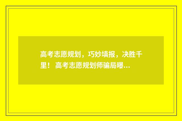 高考志愿规划，巧妙填报，决胜千里！ 高考志愿规划师骗局曝光案例