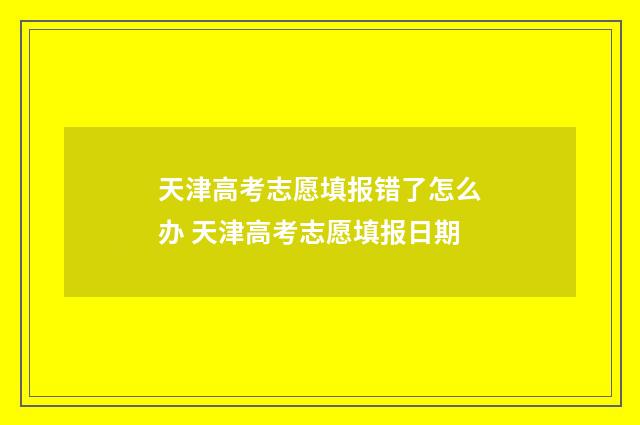 天津高考志愿填报错了怎么办 天津高考志愿填报日期