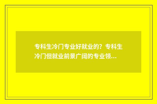 专科生冷门专业好就业的？专科生冷门但就业前景广阔的专业领域 专科冷门专业有哪些比较好