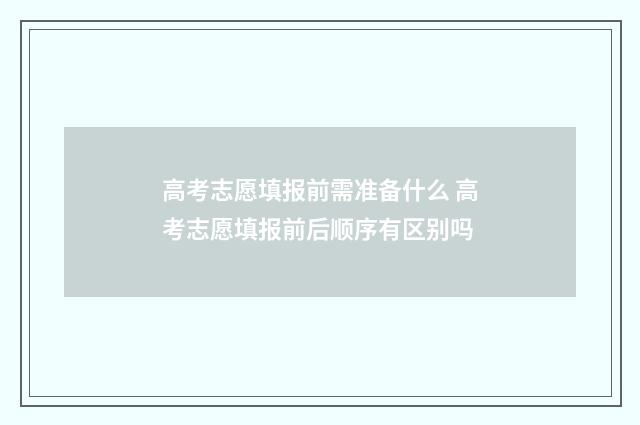 高考志愿填报前需准备什么 高考志愿填报前后顺序有区别吗