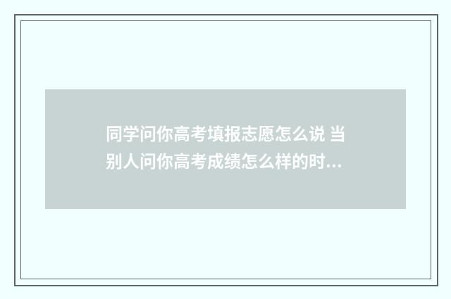 同学问你高考填报志愿怎么说 当别人问你高考成绩怎么样的时候你该怎样巧妙的回答