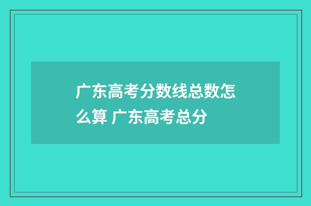 广东高考分数线总数怎么算 广东高考总分