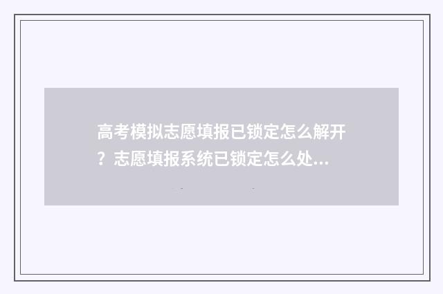 高考模拟志愿填报已锁定怎么解开？志愿填报系统已锁定怎么处理？ 高考模拟志愿填报网站