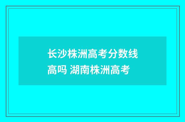 长沙株洲高考分数线高吗 湖南株洲高考