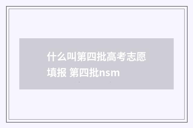 什么叫第四批高考志愿填报 第四批nsm