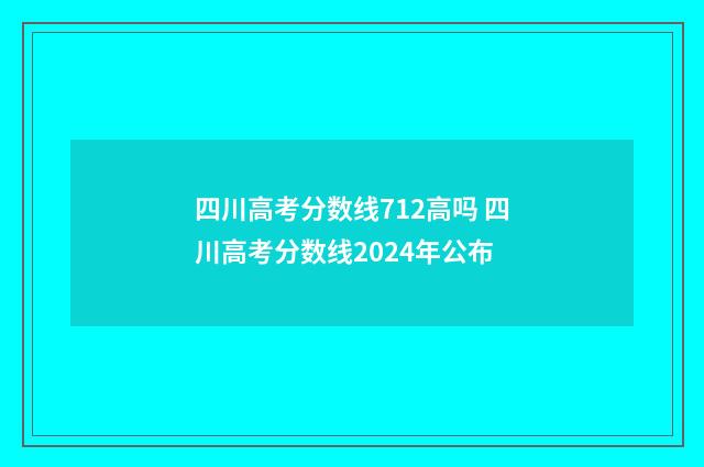 四川高考分数线712高吗 四川高考分数线2024年公布