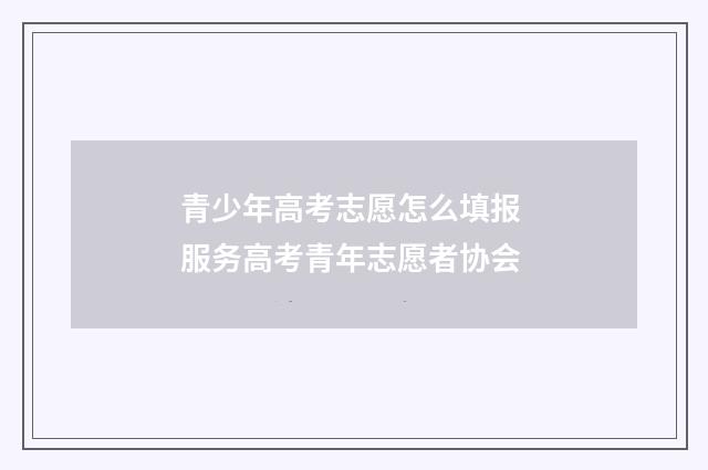 青少年高考志愿怎么填报 服务高考青年志愿者协会