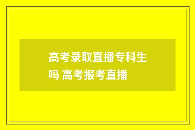 高考录取直播专科生吗 高考报考直播