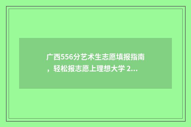 广西556分艺术生志愿填报指南，轻松报志愿上理想大学 2021广西高考艺术生分数线是多少