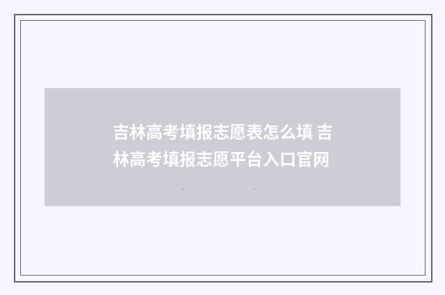 吉林高考填报志愿表怎么填 吉林高考填报志愿平台入口官网