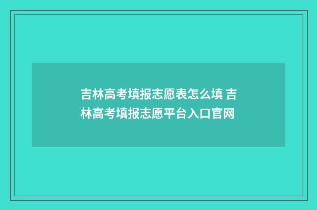 吉林高考填报志愿表怎么填 吉林高考填报志愿平台入口官网