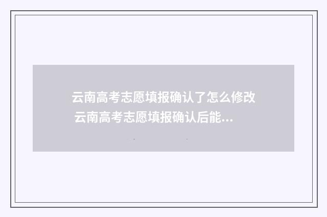 云南高考志愿填报确认了怎么修改 云南高考志愿填报确认后能更改吗