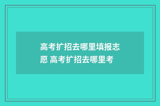 高考扩招去哪里填报志愿 高考扩招去哪里考