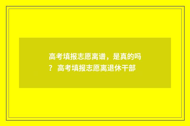 高考填报志愿离谱，是真的吗？ 高考填报志愿离退休干部