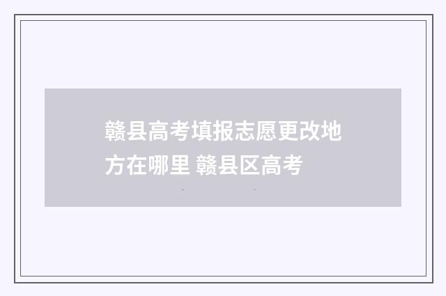 赣县高考填报志愿更改地方在哪里 赣县区高考