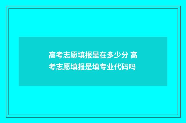高考志愿填报是在多少分 高考志愿填报是填专业代码吗