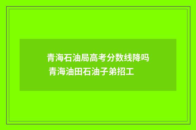 青海石油局高考分数线降吗 青海油田石油子弟招工